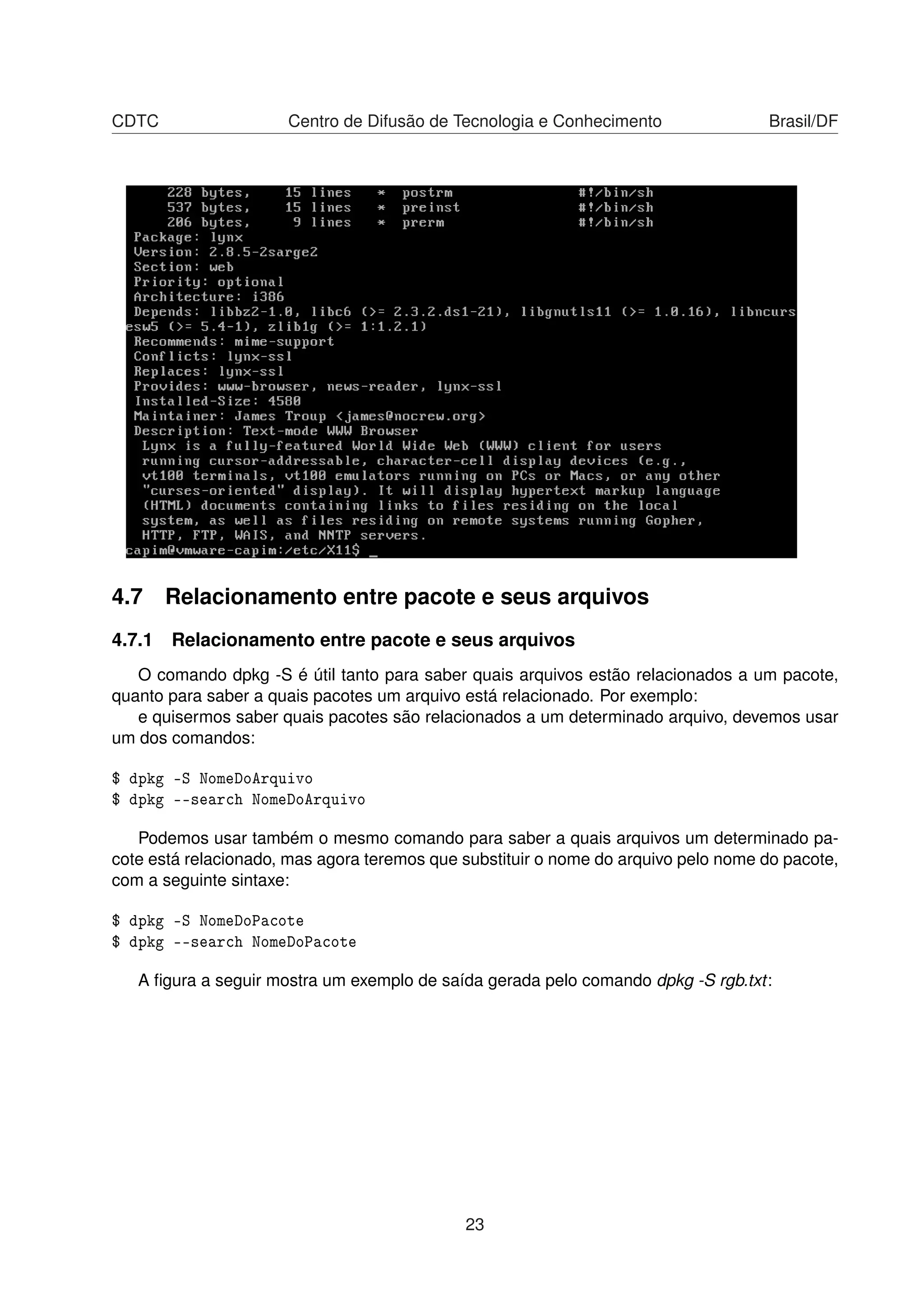 CDTC Centro de Difusão de Tecnologia e Conhecimento Brasil/DF
4.7 Relacionamento entre pacote e seus arquivos
4.7.1 Relacionamento entre pacote e seus arquivos
O comando dpkg -S é útil tanto para saber quais arquivos estão relacionados a um pacote,
quanto para saber a quais pacotes um arquivo está relacionado. Por exemplo:
e quisermos saber quais pacotes são relacionados a um determinado arquivo, devemos usar
um dos comandos:
$ dpkg -S NomeDoArquivo
$ dpkg --search NomeDoArquivo
Podemos usar também o mesmo comando para saber a quais arquivos um determinado pa-
cote está relacionado, mas agora teremos que substituir o nome do arquivo pelo nome do pacote,
com a seguinte sintaxe:
$ dpkg -S NomeDoPacote
$ dpkg --search NomeDoPacote
A ﬁgura a seguir mostra um exemplo de saída gerada pelo comando dpkg -S rgb.txt:
23
 