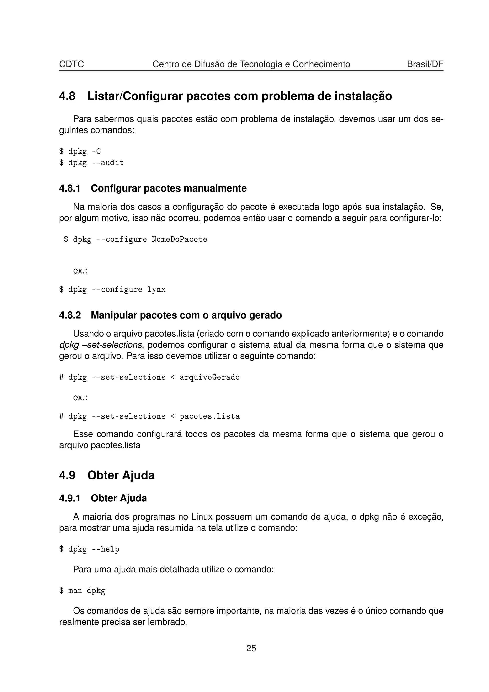 CDTC Centro de Difusão de Tecnologia e Conhecimento Brasil/DF
4.8 Listar/Conﬁgurar pacotes com problema de instalação
Para sabermos quais pacotes estão com problema de instalação, devemos usar um dos se-
guintes comandos:
$ dpkg -C
$ dpkg --audit
4.8.1 Conﬁgurar pacotes manualmente
Na maioria dos casos a conﬁguração do pacote é executada logo após sua instalação. Se,
por algum motivo, isso não ocorreu, podemos então usar o comando a seguir para conﬁgurar-lo:
$ dpkg --configure NomeDoPacote
ex.:
$ dpkg --configure lynx
4.8.2 Manipular pacotes com o arquivo gerado
Usando o arquivo pacotes.lista (criado com o comando explicado anteriormente) e o comando
dpkg –set-selections, podemos conﬁgurar o sistema atual da mesma forma que o sistema que
gerou o arquivo. Para isso devemos utilizar o seguinte comando:
# dpkg --set-selections < arquivoGerado
ex.:
# dpkg --set-selections < pacotes.lista
Esse comando conﬁgurará todos os pacotes da mesma forma que o sistema que gerou o
arquivo pacotes.lista
4.9 Obter Ajuda
4.9.1 Obter Ajuda
A maioria dos programas no Linux possuem um comando de ajuda, o dpkg não é exceção,
para mostrar uma ajuda resumida na tela utilize o comando:
$ dpkg --help
Para uma ajuda mais detalhada utilize o comando:
$ man dpkg
Os comandos de ajuda são sempre importante, na maioria das vezes é o único comando que
realmente precisa ser lembrado.
25
 