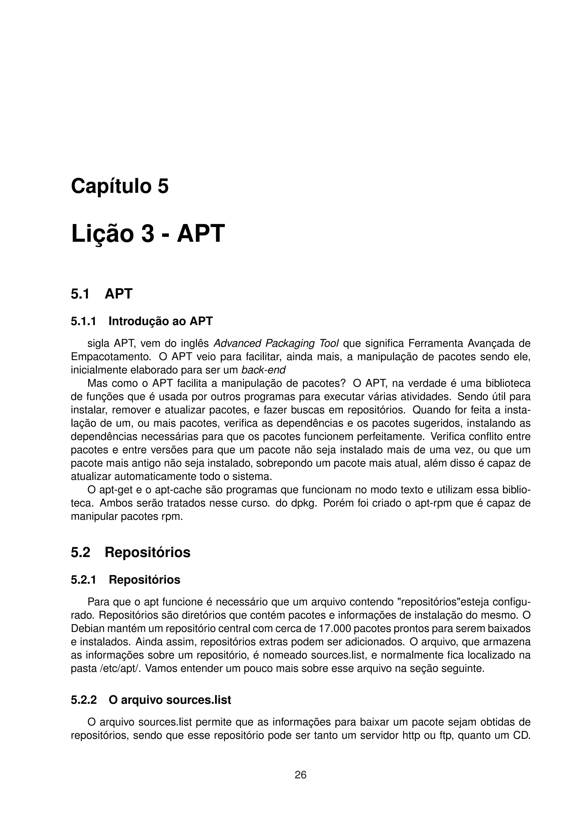 Capítulo 5
Lição 3 - APT
5.1 APT
5.1.1 Introdução ao APT
sigla APT, vem do inglês Advanced Packaging Tool que signiﬁca Ferramenta Avançada de
Empacotamento. O APT veio para facilitar, ainda mais, a manipulação de pacotes sendo ele,
inicialmente elaborado para ser um back-end
Mas como o APT facilita a manipulação de pacotes? O APT, na verdade é uma biblioteca
de funções que é usada por outros programas para executar várias atividades. Sendo útil para
instalar, remover e atualizar pacotes, e fazer buscas em repositórios. Quando for feita a insta-
lação de um, ou mais pacotes, veriﬁca as dependências e os pacotes sugeridos, instalando as
dependências necessárias para que os pacotes funcionem perfeitamente. Veriﬁca conﬂito entre
pacotes e entre versões para que um pacote não seja instalado mais de uma vez, ou que um
pacote mais antigo não seja instalado, sobrepondo um pacote mais atual, além disso é capaz de
atualizar automaticamente todo o sistema.
O apt-get e o apt-cache são programas que funcionam no modo texto e utilizam essa biblio-
teca. Ambos serão tratados nesse curso. do dpkg. Porém foi criado o apt-rpm que é capaz de
manipular pacotes rpm.
5.2 Repositórios
5.2.1 Repositórios
Para que o apt funcione é necessário que um arquivo contendo "repositórios"esteja conﬁgu-
rado. Repositórios são diretórios que contém pacotes e informações de instalação do mesmo. O
Debian mantém um repositório central com cerca de 17.000 pacotes prontos para serem baixados
e instalados. Ainda assim, repositórios extras podem ser adicionados. O arquivo, que armazena
as informações sobre um repositório, é nomeado sources.list, e normalmente ﬁca localizado na
pasta /etc/apt/. Vamos entender um pouco mais sobre esse arquivo na seção seguinte.
5.2.2 O arquivo sources.list
O arquivo sources.list permite que as informações para baixar um pacote sejam obtidas de
repositórios, sendo que esse repositório pode ser tanto um servidor http ou ftp, quanto um CD.
26
 