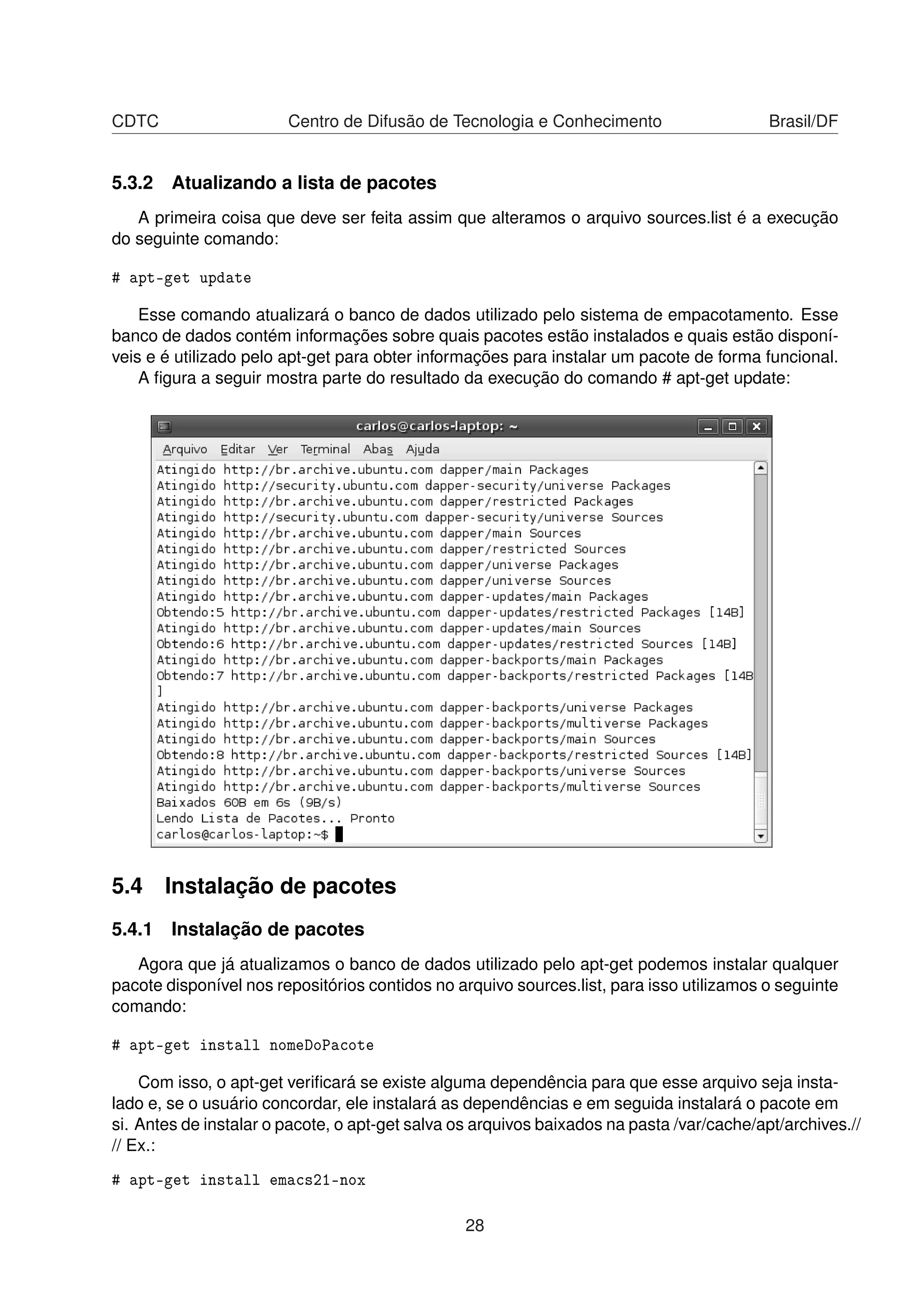 CDTC Centro de Difusão de Tecnologia e Conhecimento Brasil/DF
5.3.2 Atualizando a lista de pacotes
A primeira coisa que deve ser feita assim que alteramos o arquivo sources.list é a execução
do seguinte comando:
# apt-get update
Esse comando atualizará o banco de dados utilizado pelo sistema de empacotamento. Esse
banco de dados contém informações sobre quais pacotes estão instalados e quais estão disponí-
veis e é utilizado pelo apt-get para obter informações para instalar um pacote de forma funcional.
A ﬁgura a seguir mostra parte do resultado da execução do comando # apt-get update:
5.4 Instalação de pacotes
5.4.1 Instalação de pacotes
Agora que já atualizamos o banco de dados utilizado pelo apt-get podemos instalar qualquer
pacote disponível nos repositórios contidos no arquivo sources.list, para isso utilizamos o seguinte
comando:
# apt-get install nomeDoPacote
Com isso, o apt-get veriﬁcará se existe alguma dependência para que esse arquivo seja insta-
lado e, se o usuário concordar, ele instalará as dependências e em seguida instalará o pacote em
si. Antes de instalar o pacote, o apt-get salva os arquivos baixados na pasta /var/cache/apt/archives.//
// Ex.:
# apt-get install emacs21-nox
28
 