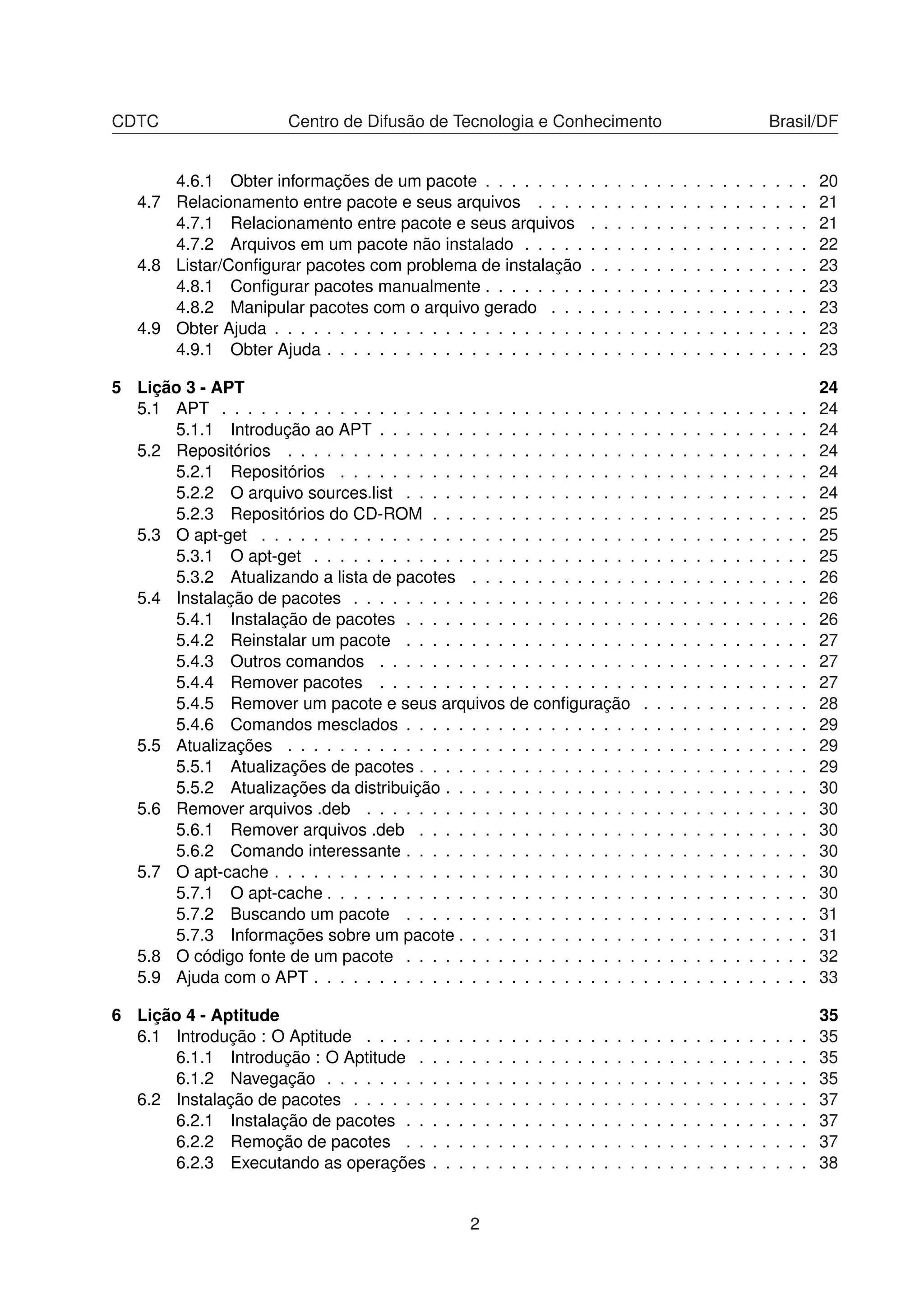 CDTC Centro de Difusão de Tecnologia e Conhecimento Brasil/DF
4.6.1 Obter informações de um pacote . . . . . . . . . . . . . . . . . . . . . . . . . 20
4.7 Relacionamento entre pacote e seus arquivos . . . . . . . . . . . . . . . . . . . . . 21
4.7.1 Relacionamento entre pacote e seus arquivos . . . . . . . . . . . . . . . . . 21
4.7.2 Arquivos em um pacote não instalado . . . . . . . . . . . . . . . . . . . . . . 22
4.8 Listar/Conﬁgurar pacotes com problema de instalação . . . . . . . . . . . . . . . . . 23
4.8.1 Conﬁgurar pacotes manualmente . . . . . . . . . . . . . . . . . . . . . . . . . 23
4.8.2 Manipular pacotes com o arquivo gerado . . . . . . . . . . . . . . . . . . . . 23
4.9 Obter Ajuda . . . . . . . . . . . . . . . . . . . . . . . . . . . . . . . . . . . . . . . . . 23
4.9.1 Obter Ajuda . . . . . . . . . . . . . . . . . . . . . . . . . . . . . . . . . . . . . 23
5 Lição 3 - APT 24
5.1 APT . . . . . . . . . . . . . . . . . . . . . . . . . . . . . . . . . . . . . . . . . . . . . 24
5.1.1 Introdução ao APT . . . . . . . . . . . . . . . . . . . . . . . . . . . . . . . . . 24
5.2 Repositórios . . . . . . . . . . . . . . . . . . . . . . . . . . . . . . . . . . . . . . . . 24
5.2.1 Repositórios . . . . . . . . . . . . . . . . . . . . . . . . . . . . . . . . . . . . 24
5.2.2 O arquivo sources.list . . . . . . . . . . . . . . . . . . . . . . . . . . . . . . . 24
5.2.3 Repositórios do CD-ROM . . . . . . . . . . . . . . . . . . . . . . . . . . . . . 25
5.3 O apt-get . . . . . . . . . . . . . . . . . . . . . . . . . . . . . . . . . . . . . . . . . . 25
5.3.1 O apt-get . . . . . . . . . . . . . . . . . . . . . . . . . . . . . . . . . . . . . . 25
5.3.2 Atualizando a lista de pacotes . . . . . . . . . . . . . . . . . . . . . . . . . . 26
5.4 Instalação de pacotes . . . . . . . . . . . . . . . . . . . . . . . . . . . . . . . . . . . 26
5.4.1 Instalação de pacotes . . . . . . . . . . . . . . . . . . . . . . . . . . . . . . . 26
5.4.2 Reinstalar um pacote . . . . . . . . . . . . . . . . . . . . . . . . . . . . . . . 27
5.4.3 Outros comandos . . . . . . . . . . . . . . . . . . . . . . . . . . . . . . . . . 27
5.4.4 Remover pacotes . . . . . . . . . . . . . . . . . . . . . . . . . . . . . . . . . 27
5.4.5 Remover um pacote e seus arquivos de conﬁguração . . . . . . . . . . . . . 28
5.4.6 Comandos mesclados . . . . . . . . . . . . . . . . . . . . . . . . . . . . . . . 29
5.5 Atualizações . . . . . . . . . . . . . . . . . . . . . . . . . . . . . . . . . . . . . . . . 29
5.5.1 Atualizações de pacotes . . . . . . . . . . . . . . . . . . . . . . . . . . . . . . 29
5.5.2 Atualizações da distribuição . . . . . . . . . . . . . . . . . . . . . . . . . . . . 30
5.6 Remover arquivos .deb . . . . . . . . . . . . . . . . . . . . . . . . . . . . . . . . . . 30
5.6.1 Remover arquivos .deb . . . . . . . . . . . . . . . . . . . . . . . . . . . . . . 30
5.6.2 Comando interessante . . . . . . . . . . . . . . . . . . . . . . . . . . . . . . . 30
5.7 O apt-cache . . . . . . . . . . . . . . . . . . . . . . . . . . . . . . . . . . . . . . . . . 30
5.7.1 O apt-cache . . . . . . . . . . . . . . . . . . . . . . . . . . . . . . . . . . . . . 30
5.7.2 Buscando um pacote . . . . . . . . . . . . . . . . . . . . . . . . . . . . . . . 31
5.7.3 Informações sobre um pacote . . . . . . . . . . . . . . . . . . . . . . . . . . . 31
5.8 O código fonte de um pacote . . . . . . . . . . . . . . . . . . . . . . . . . . . . . . . 32
5.9 Ajuda com o APT . . . . . . . . . . . . . . . . . . . . . . . . . . . . . . . . . . . . . . 33
6 Lição 4 - Aptitude 35
6.1 Introdução : O Aptitude . . . . . . . . . . . . . . . . . . . . . . . . . . . . . . . . . . 35
6.1.1 Introdução : O Aptitude . . . . . . . . . . . . . . . . . . . . . . . . . . . . . . 35
6.1.2 Navegação . . . . . . . . . . . . . . . . . . . . . . . . . . . . . . . . . . . . . 35
6.2 Instalação de pacotes . . . . . . . . . . . . . . . . . . . . . . . . . . . . . . . . . . . 37
6.2.1 Instalação de pacotes . . . . . . . . . . . . . . . . . . . . . . . . . . . . . . . 37
6.2.2 Remoção de pacotes . . . . . . . . . . . . . . . . . . . . . . . . . . . . . . . 37
6.2.3 Executando as operações . . . . . . . . . . . . . . . . . . . . . . . . . . . . . 38
2
 