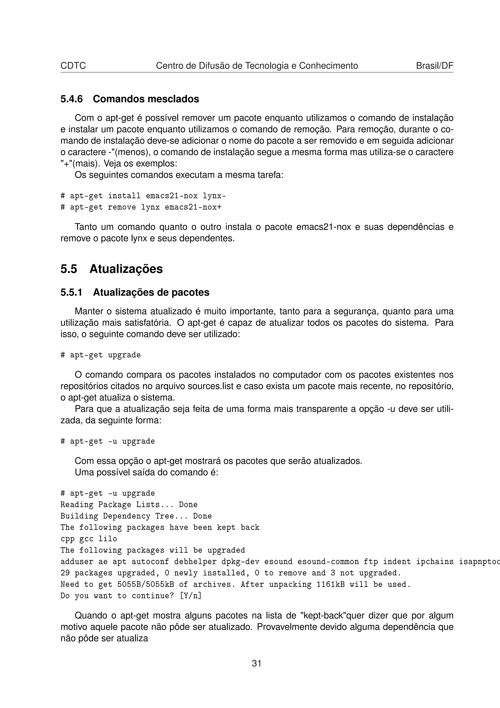 CDTC Centro de Difusão de Tecnologia e Conhecimento Brasil/DF
5.4.6 Comandos mesclados
Com o apt-get é possível remover um pacote enquanto utilizamos o comando de instalação
e instalar um pacote enquanto utilizamos o comando de remoção. Para remoção, durante o co-
mando de instalação deve-se adicionar o nome do pacote a ser removido e em seguida adicionar
o caractere -"(menos), o comando de instalação segue a mesma forma mas utiliza-se o caractere
"+"(mais). Veja os exemplos:
Os seguintes comandos executam a mesma tarefa:
# apt-get install emacs21-nox lynx-
# apt-get remove lynx emacs21-nox+
Tanto um comando quanto o outro instala o pacote emacs21-nox e suas dependências e
remove o pacote lynx e seus dependentes.
5.5 Atualizações
5.5.1 Atualizações de pacotes
Manter o sistema atualizado é muito importante, tanto para a segurança, quanto para uma
utilização mais satisfatória. O apt-get é capaz de atualizar todos os pacotes do sistema. Para
isso, o seguinte comando deve ser utilizado:
# apt-get upgrade
O comando compara os pacotes instalados no computador com os pacotes existentes nos
repositórios citados no arquivo sources.list e caso exista um pacote mais recente, no repositório,
o apt-get atualiza o sistema.
Para que a atualização seja feita de uma forma mais transparente a opção -u deve ser utili-
zada, da seguinte forma:
# apt-get -u upgrade
Com essa opção o apt-get mostrará os pacotes que serão atualizados.
Uma possível saída do comando é:
# apt-get -u upgrade
Reading Package Lists... Done
Building Dependency Tree... Done
The following packages have been kept back
cpp gcc lilo
The following packages will be upgraded
adduser ae apt autoconf debhelper dpkg-dev esound esound-common ftp indent ipchains isapnptoo
29 packages upgraded, 0 newly installed, 0 to remove and 3 not upgraded.
Need to get 5055B/5055kB of archives. After unpacking 1161kB will be used.
Do you want to continue? [Y/n]
Quando o apt-get mostra alguns pacotes na lista de "kept-back"quer dizer que por algum
motivo aquele pacote não pôde ser atualizado. Provavelmente devido alguma dependência que
não pôde ser atualiza
31
 
