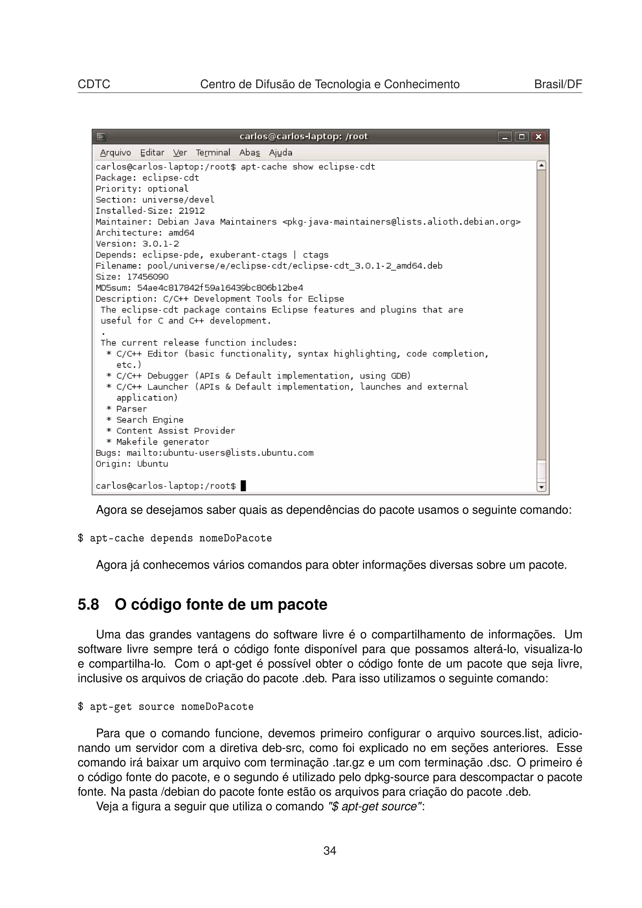 CDTC Centro de Difusão de Tecnologia e Conhecimento Brasil/DF
Agora se desejamos saber quais as dependências do pacote usamos o seguinte comando:
$ apt-cache depends nomeDoPacote
Agora já conhecemos vários comandos para obter informações diversas sobre um pacote.
5.8 O código fonte de um pacote
Uma das grandes vantagens do software livre é o compartilhamento de informações. Um
software livre sempre terá o código fonte disponível para que possamos alterá-lo, visualiza-lo
e compartilha-lo. Com o apt-get é possível obter o código fonte de um pacote que seja livre,
inclusive os arquivos de criação do pacote .deb. Para isso utilizamos o seguinte comando:
$ apt-get source nomeDoPacote
Para que o comando funcione, devemos primeiro conﬁgurar o arquivo sources.list, adicio-
nando um servidor com a diretiva deb-src, como foi explicado no em seções anteriores. Esse
comando irá baixar um arquivo com terminação .tar.gz e um com terminação .dsc. O primeiro é
o código fonte do pacote, e o segundo é utilizado pelo dpkg-source para descompactar o pacote
fonte. Na pasta /debian do pacote fonte estão os arquivos para criação do pacote .deb.
Veja a ﬁgura a seguir que utiliza o comando "$ apt-get source":
34
 