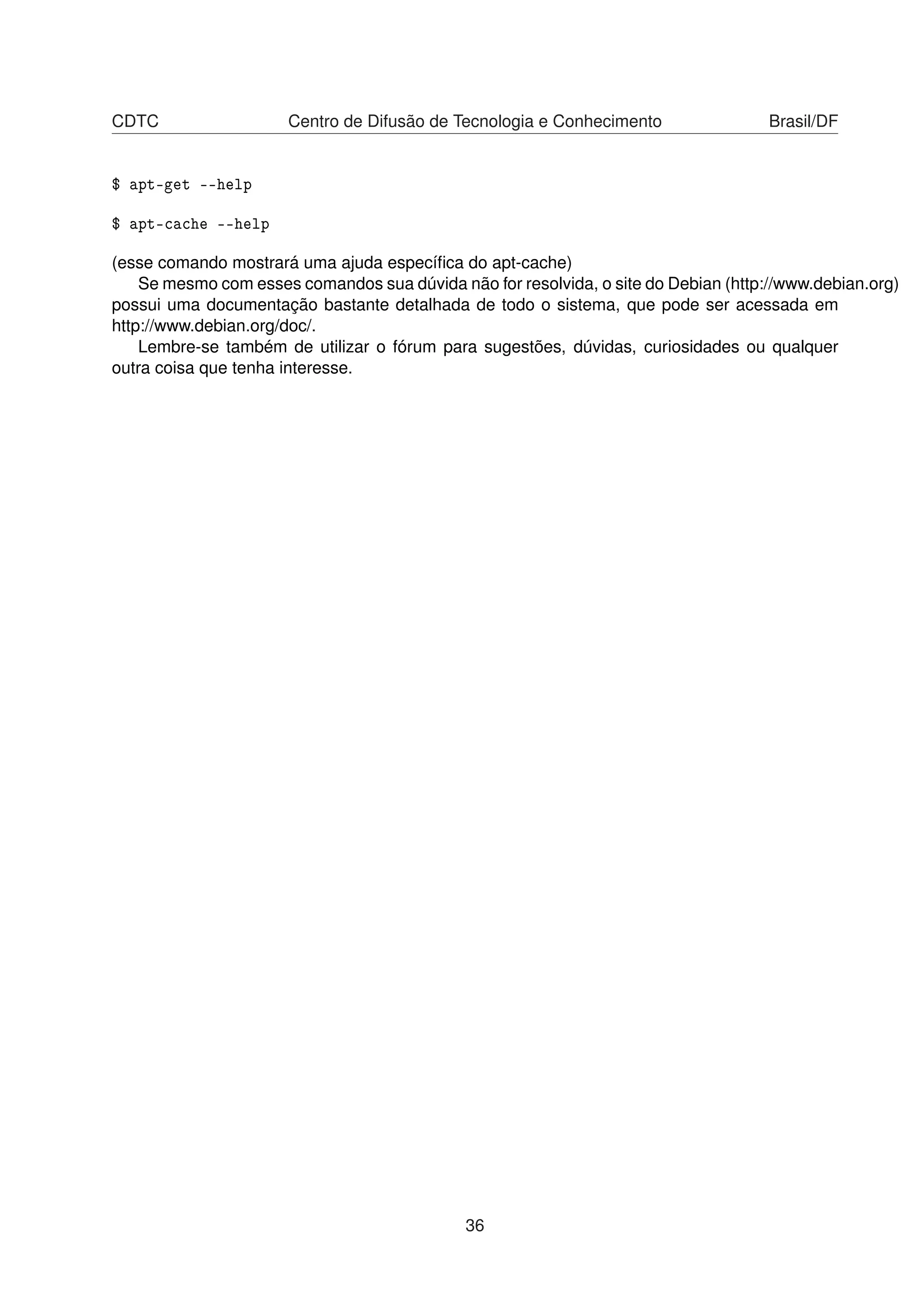 CDTC Centro de Difusão de Tecnologia e Conhecimento Brasil/DF
$ apt-get --help
$ apt-cache --help
(esse comando mostrará uma ajuda especíﬁca do apt-cache)
Se mesmo com esses comandos sua dúvida não for resolvida, o site do Debian (http://www.debian.org)
possui uma documentação bastante detalhada de todo o sistema, que pode ser acessada em
http://www.debian.org/doc/.
Lembre-se também de utilizar o fórum para sugestões, dúvidas, curiosidades ou qualquer
outra coisa que tenha interesse.
36
 