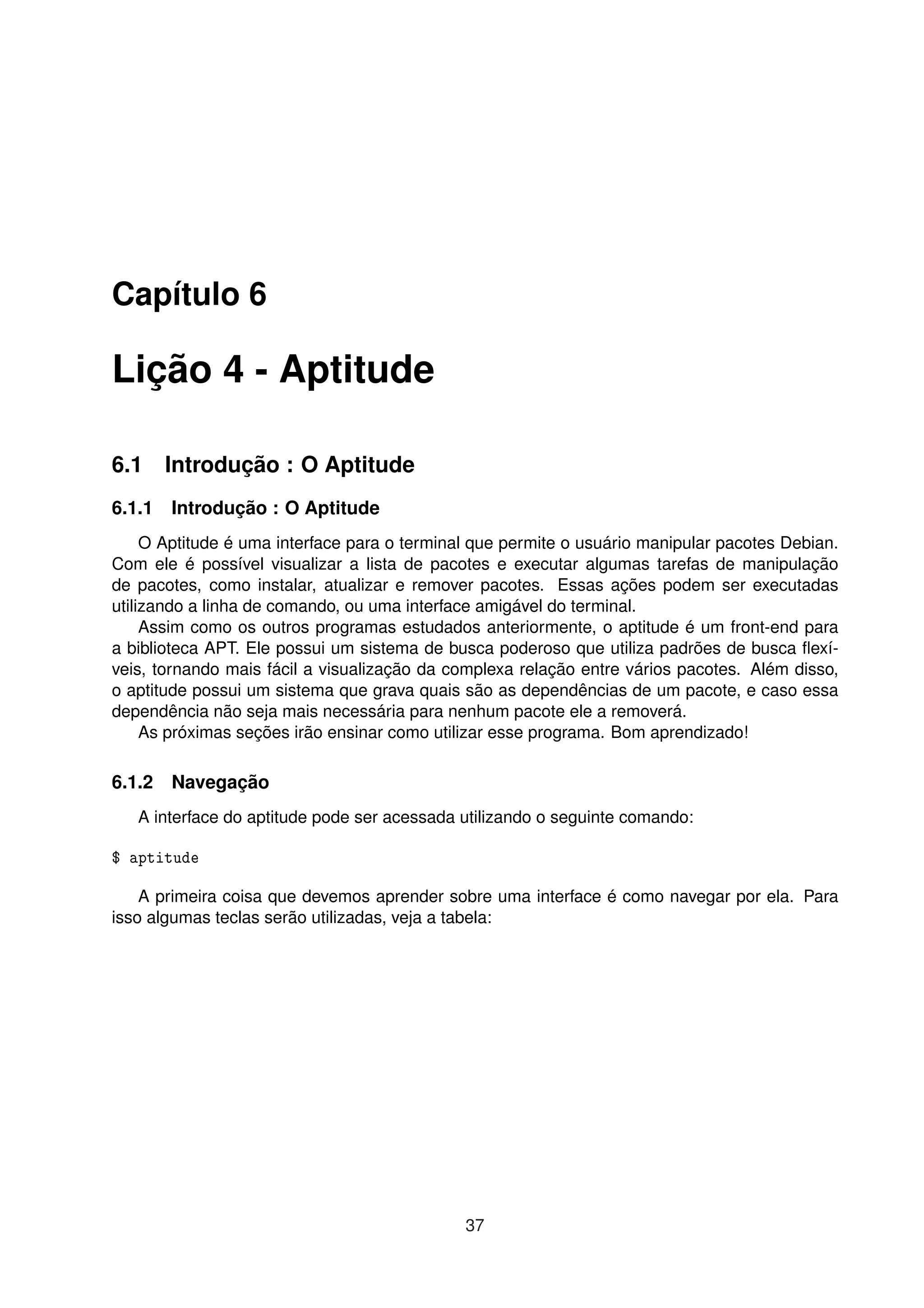 Capítulo 6
Lição 4 - Aptitude
6.1 Introdução : O Aptitude
6.1.1 Introdução : O Aptitude
O Aptitude é uma interface para o terminal que permite o usuário manipular pacotes Debian.
Com ele é possível visualizar a lista de pacotes e executar algumas tarefas de manipulação
de pacotes, como instalar, atualizar e remover pacotes. Essas ações podem ser executadas
utilizando a linha de comando, ou uma interface amigável do terminal.
Assim como os outros programas estudados anteriormente, o aptitude é um front-end para
a biblioteca APT. Ele possui um sistema de busca poderoso que utiliza padrões de busca ﬂexí-
veis, tornando mais fácil a visualização da complexa relação entre vários pacotes. Além disso,
o aptitude possui um sistema que grava quais são as dependências de um pacote, e caso essa
dependência não seja mais necessária para nenhum pacote ele a removerá.
As próximas seções irão ensinar como utilizar esse programa. Bom aprendizado!
6.1.2 Navegação
A interface do aptitude pode ser acessada utilizando o seguinte comando:
$ aptitude
A primeira coisa que devemos aprender sobre uma interface é como navegar por ela. Para
isso algumas teclas serão utilizadas, veja a tabela:
37
 