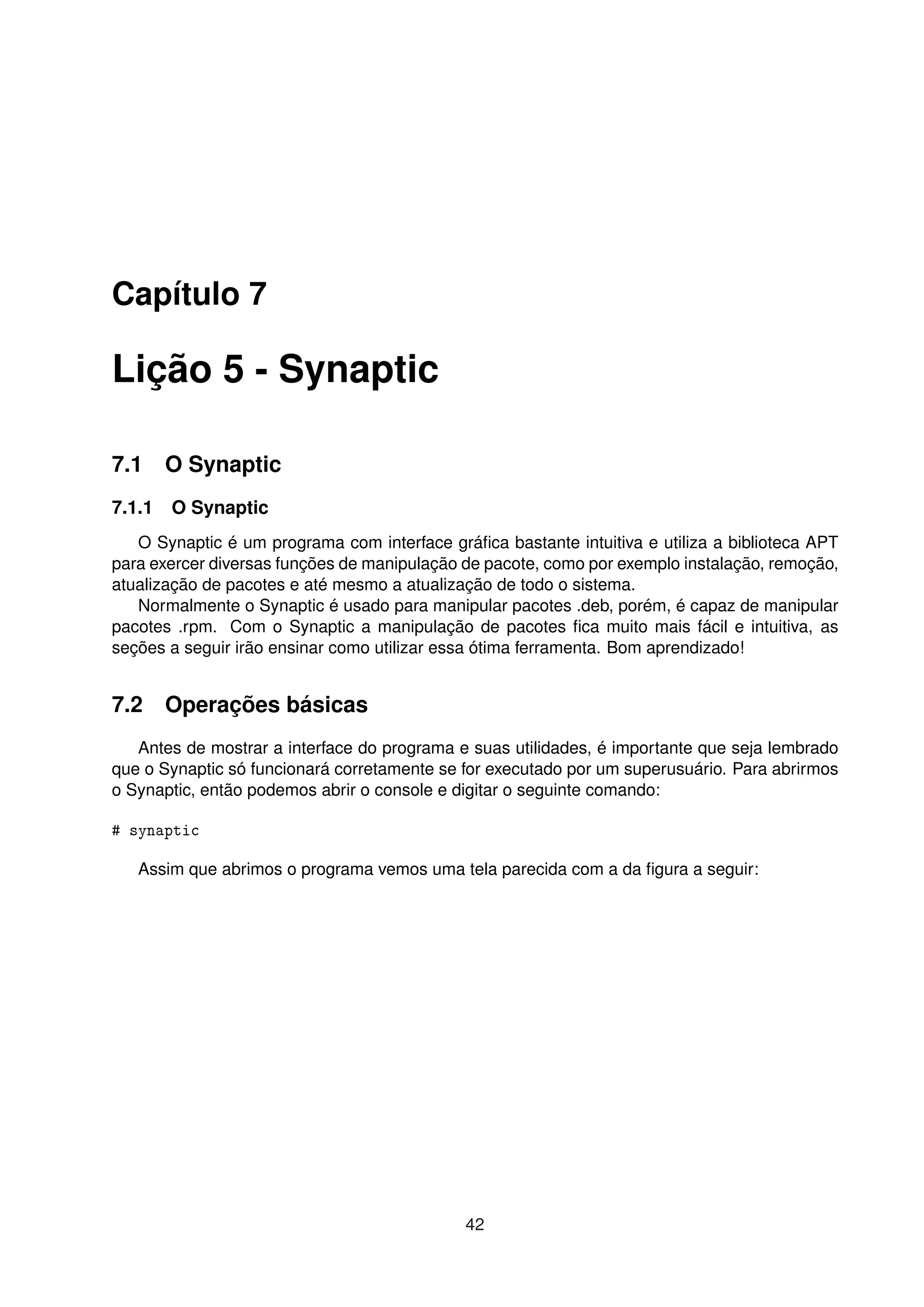 Capítulo 7
Lição 5 - Synaptic
7.1 O Synaptic
7.1.1 O Synaptic
O Synaptic é um programa com interface gráﬁca bastante intuitiva e utiliza a biblioteca APT
para exercer diversas funções de manipulação de pacote, como por exemplo instalação, remoção,
atualização de pacotes e até mesmo a atualização de todo o sistema.
Normalmente o Synaptic é usado para manipular pacotes .deb, porém, é capaz de manipular
pacotes .rpm. Com o Synaptic a manipulação de pacotes ﬁca muito mais fácil e intuitiva, as
seções a seguir irão ensinar como utilizar essa ótima ferramenta. Bom aprendizado!
7.2 Operações básicas
Antes de mostrar a interface do programa e suas utilidades, é importante que seja lembrado
que o Synaptic só funcionará corretamente se for executado por um superusuário. Para abrirmos
o Synaptic, então podemos abrir o console e digitar o seguinte comando:
# synaptic
Assim que abrimos o programa vemos uma tela parecida com a da ﬁgura a seguir:
42
 