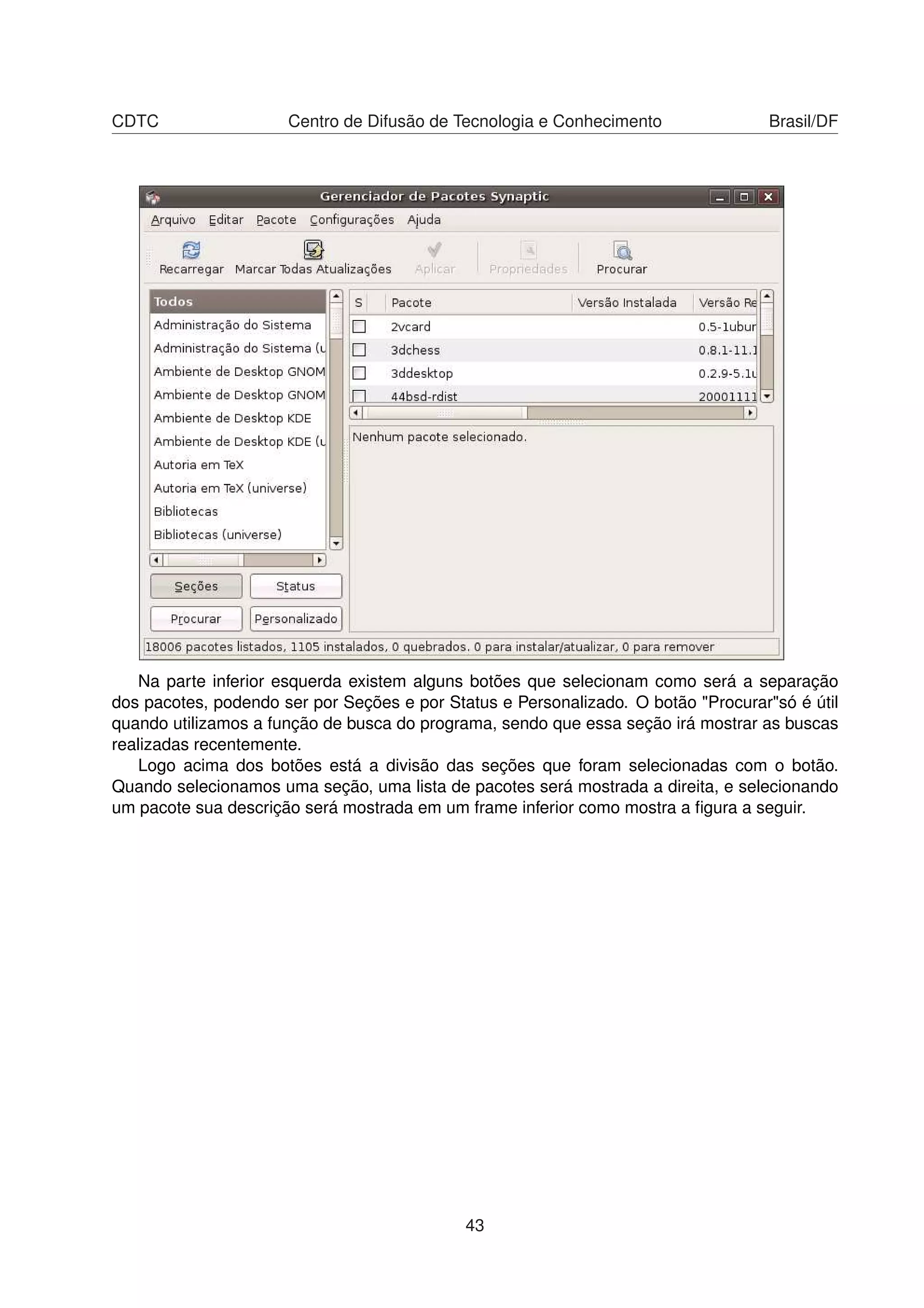 CDTC Centro de Difusão de Tecnologia e Conhecimento Brasil/DF
Na parte inferior esquerda existem alguns botões que selecionam como será a separação
dos pacotes, podendo ser por Seções e por Status e Personalizado. O botão "Procurar"só é útil
quando utilizamos a função de busca do programa, sendo que essa seção irá mostrar as buscas
realizadas recentemente.
Logo acima dos botões está a divisão das seções que foram selecionadas com o botão.
Quando selecionamos uma seção, uma lista de pacotes será mostrada a direita, e selecionando
um pacote sua descrição será mostrada em um frame inferior como mostra a ﬁgura a seguir.
43
 