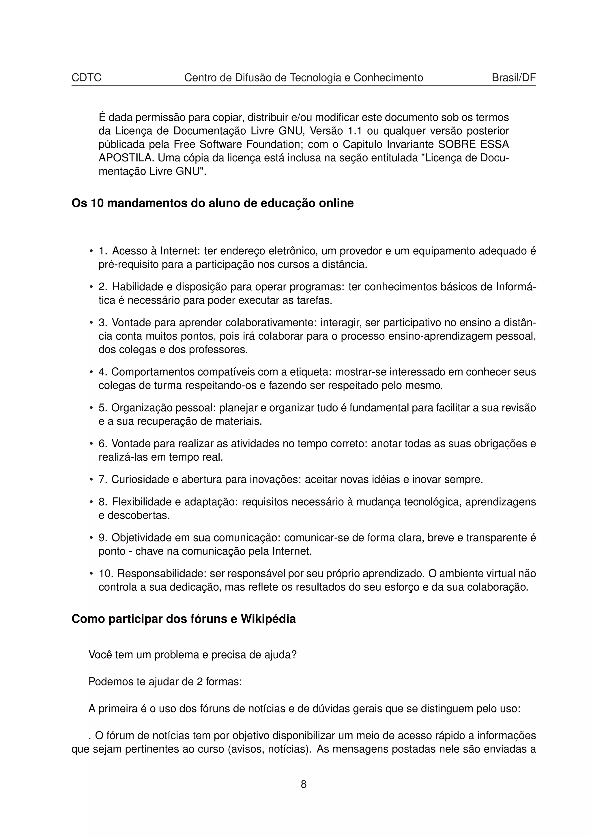 CDTC Centro de Difusão de Tecnologia e Conhecimento Brasil/DF
É dada permissão para copiar, distribuir e/ou modiﬁcar este documento sob os termos
da Licença de Documentação Livre GNU, Versão 1.1 ou qualquer versão posterior
públicada pela Free Software Foundation; com o Capitulo Invariante SOBRE ESSA
APOSTILA. Uma cópia da licença está inclusa na seção entitulada "Licença de Docu-
mentação Livre GNU".
Os 10 mandamentos do aluno de educação online
• 1. Acesso à Internet: ter endereço eletrônico, um provedor e um equipamento adequado é
pré-requisito para a participação nos cursos a distância.
• 2. Habilidade e disposição para operar programas: ter conhecimentos básicos de Informá-
tica é necessário para poder executar as tarefas.
• 3. Vontade para aprender colaborativamente: interagir, ser participativo no ensino a distân-
cia conta muitos pontos, pois irá colaborar para o processo ensino-aprendizagem pessoal,
dos colegas e dos professores.
• 4. Comportamentos compatíveis com a etiqueta: mostrar-se interessado em conhecer seus
colegas de turma respeitando-os e fazendo ser respeitado pelo mesmo.
• 5. Organização pessoal: planejar e organizar tudo é fundamental para facilitar a sua revisão
e a sua recuperação de materiais.
• 6. Vontade para realizar as atividades no tempo correto: anotar todas as suas obrigações e
realizá-las em tempo real.
• 7. Curiosidade e abertura para inovações: aceitar novas idéias e inovar sempre.
• 8. Flexibilidade e adaptação: requisitos necessário à mudança tecnológica, aprendizagens
e descobertas.
• 9. Objetividade em sua comunicação: comunicar-se de forma clara, breve e transparente é
ponto - chave na comunicação pela Internet.
• 10. Responsabilidade: ser responsável por seu próprio aprendizado. O ambiente virtual não
controla a sua dedicação, mas reﬂete os resultados do seu esforço e da sua colaboração.
Como participar dos fóruns e Wikipédia
Você tem um problema e precisa de ajuda?
Podemos te ajudar de 2 formas:
A primeira é o uso dos fóruns de notícias e de dúvidas gerais que se distinguem pelo uso:
. O fórum de notícias tem por objetivo disponibilizar um meio de acesso rápido a informações
que sejam pertinentes ao curso (avisos, notícias). As mensagens postadas nele são enviadas a
8
 