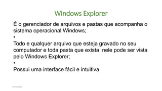 Windows Explorer
07/10/2021
É o gerenciador de arquivos e pastas que acompanha o
sistema operacional Windows;
•
Todo e qualquer arquivo que esteja gravado no seu
computador e toda pasta que exista nele pode ser vista
pelo Windows Explorer;
•
Possui uma interface fácil e intuitiva.
 