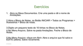 Exercícios
1. Abra os Meus Documentos. Crie uma pasta e dê o nome de
Anotações.
2.Abra o Bloco de Notas, no Botão INICIAR > Todos os Programas >
Acessórios > Bloco de notas.
3.Digite um pequeno texto de 10 linhas no Bloco de Notas.
4.No Menu Arquivo, Salve na pasta Anotações. Feche o Bloco de
Notas.
5.No Menu Arquivo: clique em Abrir. Abra o arquivo que foi salvo e
EDITE (altere). Salve novamente.
07/10/2021
 