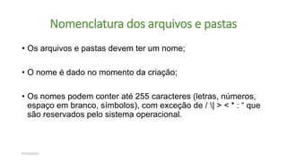 Nomenclatura dos arquivos e pastas
• Os arquivos e pastas devem ter um nome;
• O nome é dado no momento da criação;
• Os nomes podem conter até 255 caracteres (letras, números,
espaço em branco, símbolos), com exceção de / | > < * : “ que
são reservados pelo sistema operacional.
07/10/2021
 