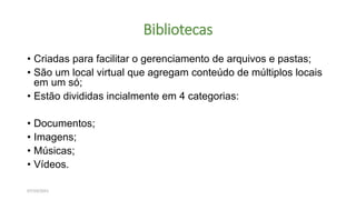 Bibliotecas
• Criadas para facilitar o gerenciamento de arquivos e pastas;
• São um local virtual que agregam conteúdo de múltiplos locais
em um só;
• Estão divididas incialmente em 4 categorias:
• Documentos;
• Imagens;
• Músicas;
• Vídeos.
07/10/2021
 