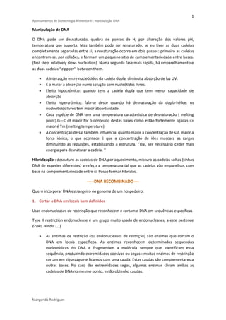 1 
Apontamentos de Biotecnlogia Alimentar II : manipulação DNA 
Manipulação de DNA 
O DNA pode ser desnaturado, quebra de pontes de H, por alteração dos valores pH, 
temperatura que suporta. Mas também pode ser renaturado, se eu tiver as duas cadeias 
completamente separadas entre si, a renaturação ocorre em dois passos: primeiro as cadeias 
encontram-se, por colisões, e formam um pequeno sitio de complementariedade entre bases. 
(first step, relatively slow- nucleation). Numa segunda fase mais rápida, há emparelhamento e 
as duas cadeias ‘’zippper’’ between them. 
 A interacção entre nucleótidos da cadeia dupla, diminui a absorção de luz UV. 
 É a maior a absorção numa solução com nucleótidos livres. 
 Efeito hipocrómico: quando tens a cadeia dupla que tem menor capacidade de 
absorção 
 Efeito hipercrómico: fala-se deste quando há desnaturação da dupla-hélice: os 
nucleótidos livres tem maior absortividade. 
 Cada espécie de DNA tem uma temperatura característica de desnaturação ( melting 
point).G---C qt maior for o conteúdo destas bases como estão fortemente ligadas => 
maior é Tm (melting temperature) 
 A concentração de sal também influencia: quanto maior a concentração de sal, maior a 
força iónica, o que acontece é que a concentração de iões mascara as cargas 
diminuindo as repulsões, estabilizando a estrutura. ‘’Daí, ser necessário ceder mais 
energia para desnaturar a cadeia. ‘’ 
Hibridização : desnaturo as cadeias de DNA por aquecimento, misturo as cadeias soltas (tinhas 
DNA de espécies diferentes) arrefeço a temperatura tal que as cadeias vão emparelhar, com 
base na complementariedade entre si. Posso formar híbridos. 
Quero incorporar DNA estrangeiro no genoma de um hospedeiro. 
1. Cortar o DNA em locais bem definidos 
Usas endonucleases de restrinção que reconhecem e cortam o DNA em sequências específicas 
Type II restriction endonuclease é um grupo muito usado de endonucleases, a este pertence 
EcoRI, HindIII (…) 
 As enzimas de restrição (ou endonucleases de restrição) são enzimas que cortam o 
DNA em locais específicos. As enzimas reconhecem determinadas sequencias 
nucleotídicas do DNA e fragmentam a molécula sempre que identificam essa 
sequência, produzindo extremidades coesivas ou cegas : muitas enzimas de restrinção 
cortam em ziguezague e ficamos com uma cauda. Estas caudas são complementares a 
outras bases. No caso das extremidades cegas, algumas enzimas clivam ambas as 
cadeias de DNA no mesmo ponto, e não obtenho caudas. 
Margarida Rodrigues 
 