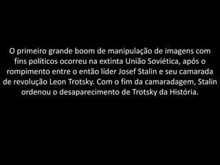 O primeiro grande boom de manipulação de imagens com
   fins políticos ocorreu na extinta União Soviética, após o
 rompimento entre o então líder Josef Stalin e seu camarada
de revolução Leon Trotsky. Com o fim da camaradagem, Stalin
      ordenou o desaparecimento de Trotsky da História.
 