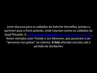 Lenin discursa para os soldados do Exército Vermelho, prestes a
partirem para o front polonês, onde lutariam contra os soldados de
Josef Pilsudski. A manipulação fotográfica foi uma ordem de Stalin,
 foram retirados Leon Trotsky e Lev Kamenev, que passaram a ser
  “personas non gratas” ao sistema. A foto alterada veiculou até o
                       período de Gorbachev
 