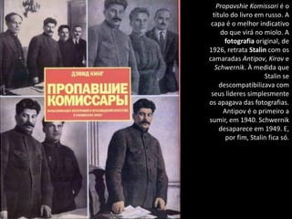 Propavshie Komissari é o
  título do livro em russo. A
 capa é o melhor indicativo
     do que virá no miolo. A
       fotografia original, de
1926, retrata Stalin com os
camaradas Antipov, Kirov e
   Schwernik. À medida que
                     Stalin se
     descompatibilizava com
 seus líderes simplesmente
os apagava das fotografias.
      Antipov é o primeiro a
sumir, em 1940. Schwernik
     desaparece em 1949. E,
       por fim, Stalin fica só.
 