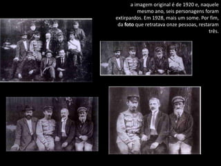 a imagem original é de 1920 e, naquele
          mesmo ano, seis personagens foram
extirpardos. Em 1928, mais um some. Por fim,
 da foto que retratava onze pessoas, restaram
                                          três.
 