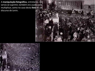 A manipulação fotográfica, entretanto, não
servia só suprimir, também era usada para
multiplicar, como no caso desta foto de um
discurso de Lenin.
 