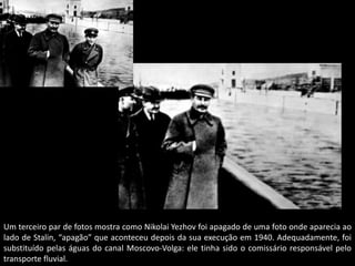Um terceiro par de fotos mostra como Nikolai Yezhov foi apagado de uma foto onde aparecia ao
lado de Stalin, “apagão” que aconteceu depois da sua execução em 1940. Adequadamente, foi
substituído pelas águas do canal Moscovo-Volga: ele tinha sido o comissário responsável pelo
transporte fluvial.
 