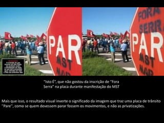 “Isto É”, que não gostou da inscrição de “Fora
                         Serra” na placa durante manifestação do MST


Mais que isso, o resultado visual inverte o significado da imagem que traz uma placa de trânsito
''Pare'', como se quem devessem parar fossem os movimentos, e não as privatizações.
 