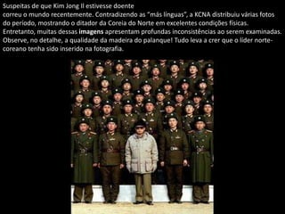 Suspeitas de que Kim Jong Il estivesse doente
correu o mundo recentemente. Contradizendo as “más línguas”, a KCNA distribuiu várias fotos
do período, mostrando o ditador da Coreia do Norte em excelentes condições físicas.
Entretanto, muitas dessas imagens apresentam profundas inconsistências ao serem examinadas.
Observe, no detalhe, a qualidade da madeira do palanque! Tudo leva a crer que o líder norte-
coreano tenha sido inserido na fotografia.
 