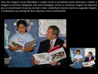 Uma das imagens muito difundidas e usadas contra o presidente norte americano, embora a
imagem (a primeira fotografia) seja uma montagem, já que as inúmeras imagens da imprensa
que se encontravam nesse dia no local a fazer a cobertura mostram (como na segunda imagem,
a verdadeira), que George W. Bush segurava o livro corretamente.
 