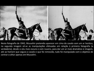 Nesta fotografia de 1942, Mussolini pretendia aparecer em cima do cavalo com um ar heróico,
na segunda imagem vê-se as manipulações efetuadas em relação à primeira fotografia (a
verdadeira), desde o céu mais escuro e com nuvens, para dar um ar mais dramático à imagem,
até ao homem que segura o cavalo e que foi removido, tudo foi manipulado com o objetivo de
centrar o olhar apenas em Mussolini.
 