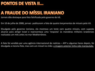 Jornais dão destaque para foto falsificada pelo governo do Irã.

Em 10 de julho de 2008, jornais publicaram a foto de quatro lançamentos de mísseis pelo Irã.

Divulgada pelo governo iraniano, ela mostrava um teste com quatro mísseis, com suposto
alcance para atingir Israel e representava uma ‘resposta’ às manobras militares israelenses
realizadas um mês antes no mar Mediterrâneo.


A foto foi vendida por uma agência internacional de notícias – AFP e algumas horas depois, foi
divulgada a mesma foto, mas com um míssel no chão: a imagem anterior tinha sido manipulada.
 