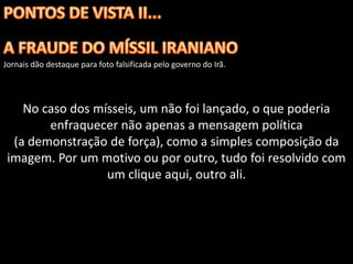 Jornais dão destaque para foto falsificada pelo governo do Irã.




    No caso dos mísseis, um não foi lançado, o que poderia
        enfraquecer não apenas a mensagem política
  (a demonstração de força), como a simples composição da
 imagem. Por um motivo ou por outro, tudo foi resolvido com
                  um clique aqui, outro ali.
 