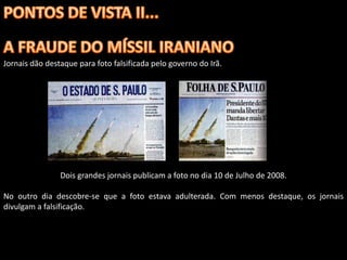 Jornais dão destaque para foto falsificada pelo governo do Irã.




                Dois grandes jornais publicam a foto no dia 10 de Julho de 2008.

No outro dia descobre-se que a foto estava adulterada. Com menos destaque, os jornais
divulgam a falsificação.
 