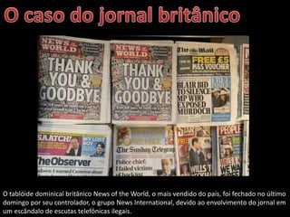 O tablóide dominical britânico News of the World, o mais vendido do país, foi fechado no último
domingo por seu controlador, o grupo News International, devido ao envolvimento do jornal em
um escândalo de escutas telefônicas ilegais.
 