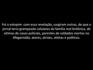 Foi o estopim: com essa revelação, surgiram outras, de que o
jornal teria grampeado celulares da família real britânica, de
 vítimas de casos policiais, parentes de soldados mortos no
        Afeganistão, atores, atrizes, atletas e políticos.
 