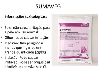 SUMAVEG
Informações toxicológicas:
• Pele: não causa irritação para
a pele em uso normal
• Olhos: pode causar irritação
• Ingestão: Não perigoso a
menos que ingerido em
grande quantidade (2g/kg)
• Inalação: Pode causar
irritação. Pode ser prejudicial
a indivíduos sensíveis ao Cl-

 