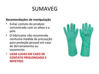 SUMAVEG
Recomendações de manipulação
• Evitar contato do produto
concentrado com os olhos e a
pele
• O fabricante não recomenda
nenhuma medida de precaução
para proteção pessoal em caso
de derramamento ou
vazamento.
• USAR LUVAS EM CASO DE
CONTATO PROLONGADO E
REPETIDO

 