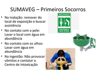 SUMAVEG – Primeiros Socorros
• Na inalação: remover do
local de exposição e buscar
assistência
• No contato com a pele:
Lavar o local com água em
abundância
• No contato com os olhos:
Lavar com água em
abundância
• Na ingestão: Não provocar
vômitos e contatar o
Centro de Intoxicação

 