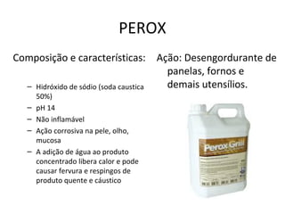 PEROX
Composição e características: Ação: Desengordurante de
panelas, fornos e
demais utensílios.
– Hidróxido de sódio (soda caustica
–
–
–
–

50%)
pH 14
Não inflamável
Ação corrosiva na pele, olho,
mucosa
A adição de água ao produto
concentrado libera calor e pode
causar fervura e respingos de
produto quente e cáustico

 