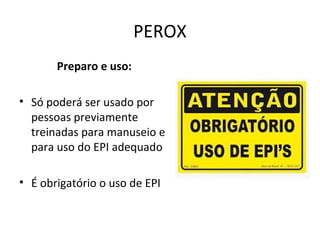 PEROX
Preparo e uso:
• Só poderá ser usado por
pessoas previamente
treinadas para manuseio e
para uso do EPI adequado
• É obrigatório o uso de EPI

 