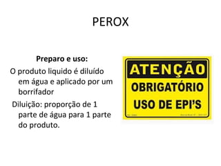 PEROX
Preparo e uso:
O produto liquido é diluído
em água e aplicado por um
borrifador
Diluição: proporção de 1
parte de água para 1 parte
do produto.

 