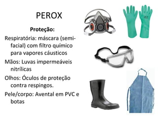 PEROX
Proteção:
Respiratória: máscara (semifacial) com filtro químico
para vapores cáusticos
Mãos: Luvas impermeáveis
nitrílicas
Olhos: Óculos de proteção
contra respingos.
Pele/corpo: Avental em PVC e
botas

 