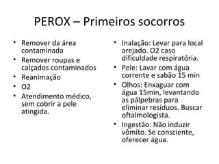 PEROX – Primeiros socorros
• Remover da área
contaminada
• Remover roupas e
calçados contaminados
• Reanimação
• O2
• Atendimento médico,
sem cobrir a pele
atingida.

• Inalação: Levar para local
arejado. O2 caso
dificuldade respiratória.
• Pele: Lavar com água
corrente e sabão 15 min
• Olhos: Enxaguar com
água 15min, levantando
as pálpebras para
eliminar resíduos. Buscar
oftalmologista.
• Ingestão: Não induzir
vômito. Se consciente,
oferecer água.

 