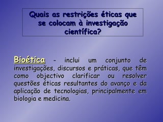 Quais as restrições éticas que
       se colocam à investigação
               científica?


Bioética     –    inclui um conjunto de
investigações, discursos e práticas, que têm
como objectivo clarificar ou resolver
questões éticas resultantes do avanço e da
aplicação de tecnologias, principalmente em
biologia e medicina.
 