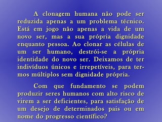 A clonagem humana não pode ser
reduzida apenas a um problema técnico.
Está em jogo não apenas a vida de um
novo ser, mas a sua própria dignidade
enquanto pessoa. Ao clonar as células de
um ser humano, destrói-se a própria
identidade do novo ser. Deixamos de ter
indivíduos únicos e irrepetíveis, para ter-
mos múltiplos sem dignidade própria.
     Com que fundamento se podem
produzir seres humanos com alto risco de
virem a ser deficientes, para satisfação de
um desejo de determinados pais ou em
nome do progresso científico?
 