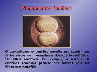Planeamento familiar




O aconselhamento genético permite aos casais, com
sérios riscos de transmitirem doenças hereditárias,
ter filhos saudáveis. Por exemplo, a selecção de
embriões femininos permite aos futuros pais ter
filhos sem hemofilia.
 