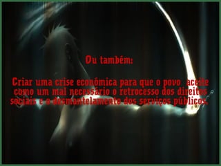 Ou também:

 Criar uma crise económica para que o povo aceite
 como um mal necessário o retrocesso dos direitos
sociais e o desmantelamento dos serviços públicos.
 