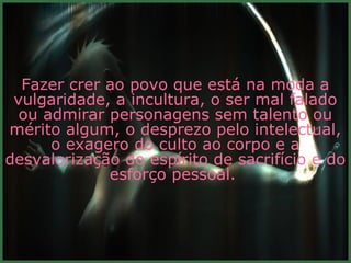 Fazer crer ao povo que está na moda a
 vulgaridade, a incultura, o ser mal falado
  ou admirar personagens sem talento ou
mérito algum, o desprezo pelo intelectual,
      o exagero do culto ao corpo e a
desvalorização do espírito de sacrifício e do
             esforço pessoal.
 