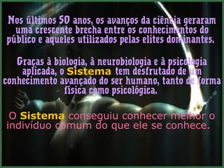 Nos últimos 50 anos, os avanços da ciência geraram
  uma crescente brecha entre os conhecimentos do
público e aqueles utilizados pelas elites dominantes.

   Graças à biologia, à neurobiologia e à psicologia
    aplicada, o Sistema tem desfrutado de um
conhecimento avançado do ser humano, tanto de forma
               física como psicológica.

 O Sistema conseguiu conhecer melhor o
indivíduo comum do que ele se conhece.
 