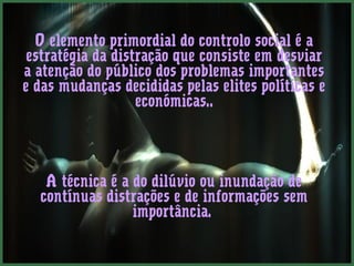 O elemento primordial do controlo social é a
 estratégia da distração que consiste em desviar
a atenção do público dos problemas importantes
e das mudanças decididas pelas elites políticas e
                   económicas..




   A técnica é a do dilúvio ou inundação de
  contínuas distrações e de informações sem
                 importância.
 