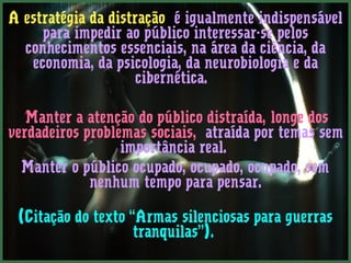 A estratégia da distração é igualmente indispensável
     para impedir ao público interessar-se pelos
  conhecimentos essenciais, na área da ciência, da
   economia, da psicologia, da neurobiologia e da
                     cibernética.

  ”Manter a atenção do público distraída, longe dos
verdadeiros problemas sociais, atraída por temas sem
                  importância real.
  Manter o público ocupado, ocupado, ocupado, sem
             nenhum tempo para pensar.

 (Citação do texto “Armas silenciosas para guerras
                    tranquilas”).
 