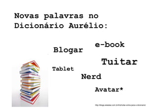 Novas palavras no
Dicionário Aurélio:

                  e-book
       Blogar
                         Tuitar
       Tablet
                Nerd
                  Avatar*

                  http://blogs.estadao.com.br/link/tuitar-entra-para-o-dicionario/
 