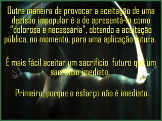Outra maneira de provocar a aceitação de uma decisão impopular é a de apresentá-la como  “dolorosa e necessária” , obtendo a aceitação pública, no momento, para uma aplicação futura.   É mais fácil aceitar um sacrifício  futuro que um sacrifício imediato.    Primeiro, porque o esforço não é imediato.   .  